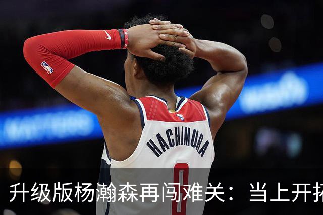升级版杨瀚森再闯难关：当上开拓者第三中锋还得拼