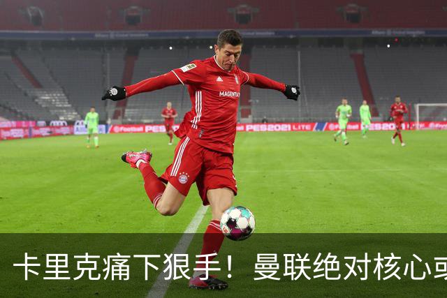 卡里克痛下狠手！曼联绝对核心或被拿下！红魔奇兵静待救主
