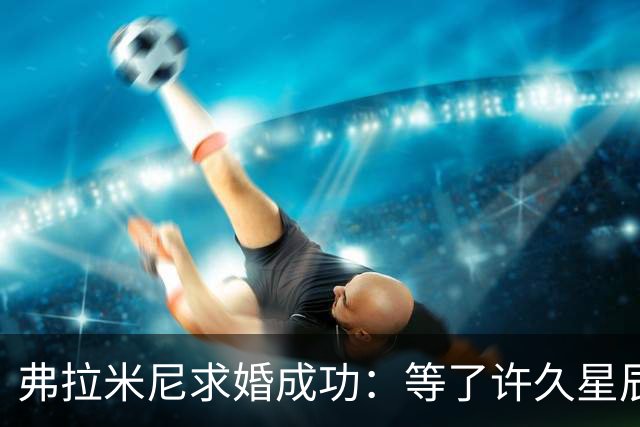 弗拉米尼求婚成功：等了许久星辰终于连成一线，她了说‘我愿意’