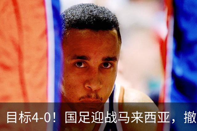 目标4-0！国足迎战马来西亚，撤下韦世豪，押宝武磊备战亚洲杯