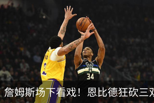 詹姆斯场下看戏！恩比德狂砍三双，76人127-116揍停雄鹿、喜提开局3连胜