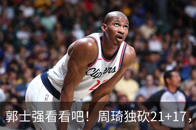 郭士强看看吧！周琦独砍21+17，世预赛带上他，中国男篮才有底气