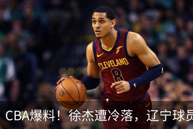 CBA爆料！徐杰遭冷落，辽宁球员正式宣布海外征战，余嘉豪心态崩溃