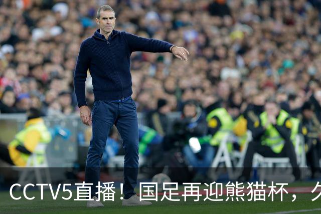 CCTV5直播！国足再迎熊猫杯，久尔杰维奇带队战劲旅，目标=时隔8年再度夺冠